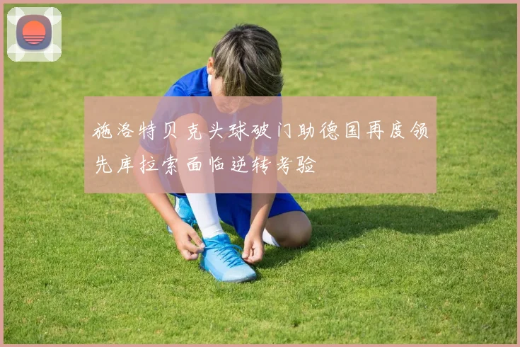 施洛特贝克头球破门助德国再度领先库拉索面临逆转考验