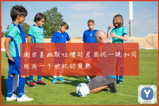谢尔基幽默吐槽时差困扰一晚如同经历一个世纪的煎熬