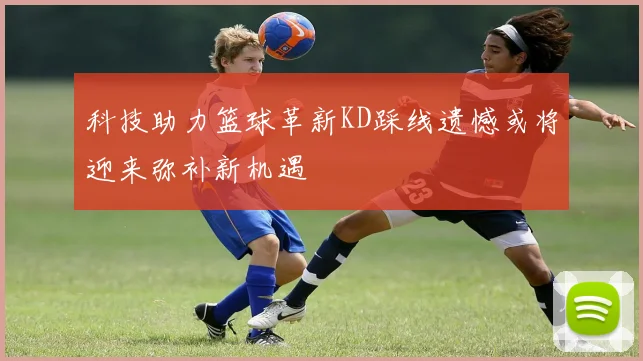 科技助力篮球革新KD踩线遗憾或将迎来弥补新机遇