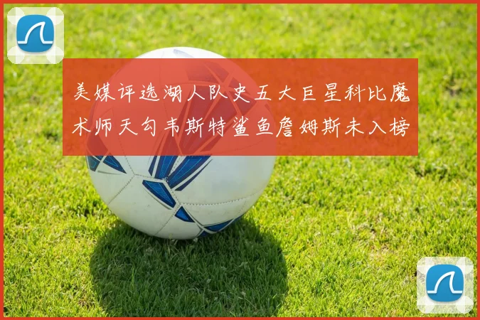 美媒评选湖人队史五大巨星科比魔术师天勾韦斯特鲨鱼詹姆斯未入榜引争议
