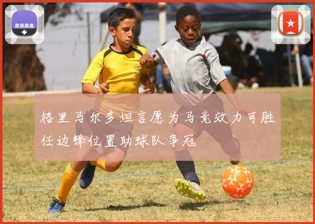 格里马尔多坦言愿为马竞效力可胜任边锋位置助球队争冠
