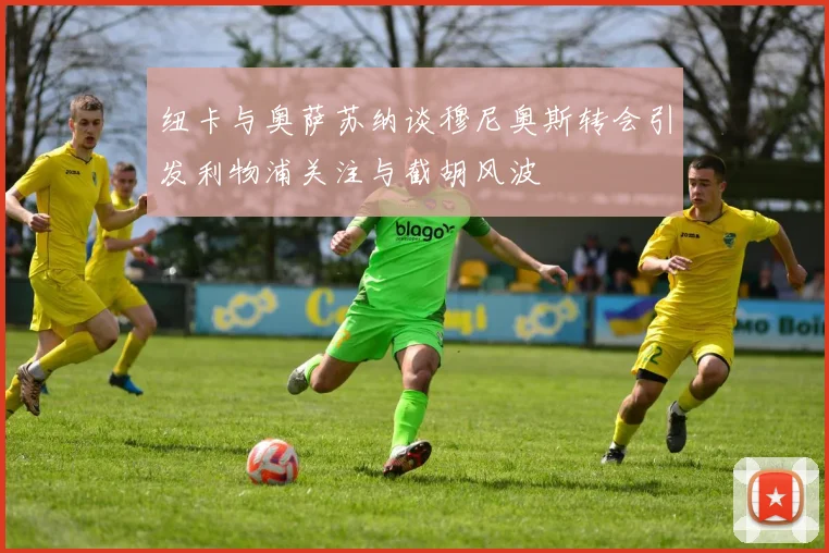 纽卡与奥萨苏纳谈穆尼奥斯转会引发利物浦关注与截胡风波