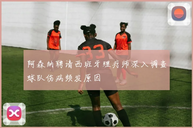 阿森纳聘请西班牙理疗师深入调查球队伤病频发原因