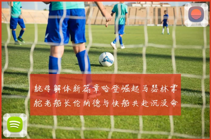 航母解体新篇章哈登崛起马瑟林掌舵老船长伦纳德与快船共赴沉没命运