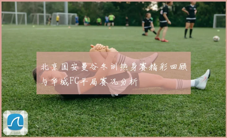 北京国安曼谷冬训热身赛精彩回顾与华城FC平局赛况分析