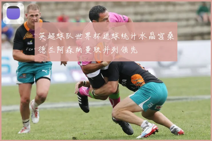 英超球队世界杯进球统计水晶宫桑德兰阿森纳曼联并列领先