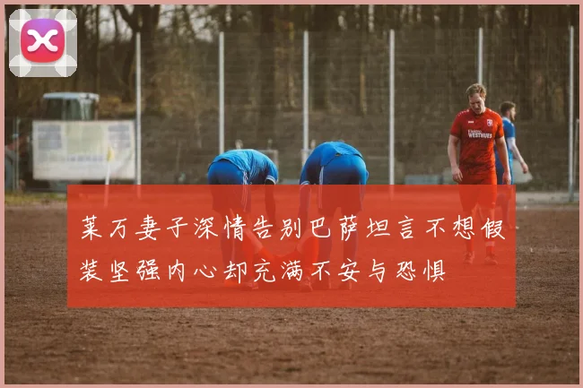 莱万妻子深情告别巴萨坦言不想假装坚强内心却充满不安与恐惧