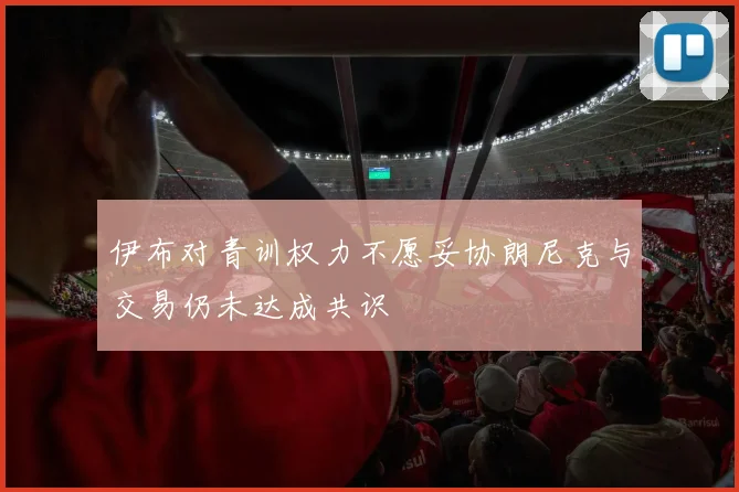 伊布对青训权力不愿妥协朗尼克与交易仍未达成共识