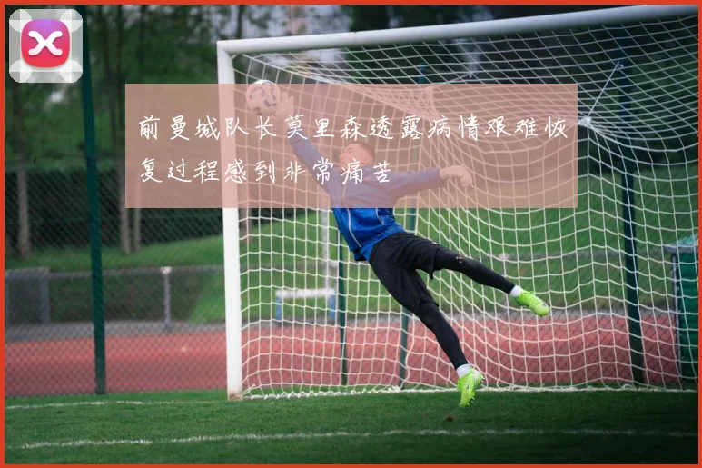前曼城队长莫里森透露病情艰难恢复过程感到非常痛苦