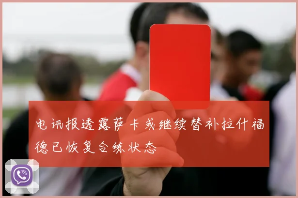 电讯报透露萨卡或继续替补拉什福德已恢复合练状态