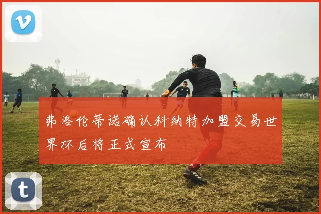 弗洛伦蒂诺确认科纳特加盟交易世界杯后将正式宣布