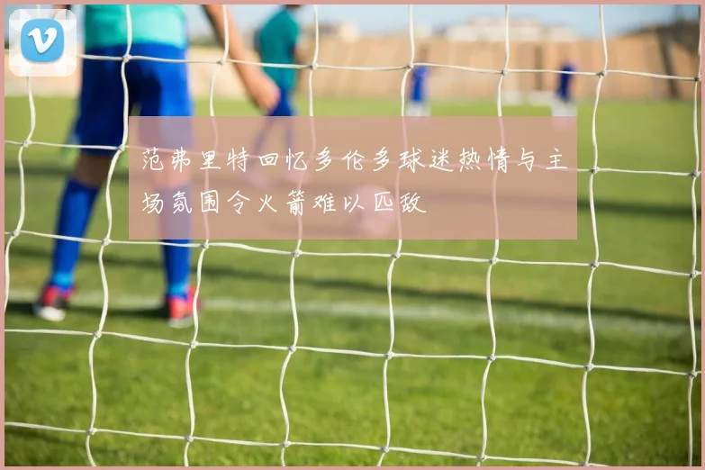 范弗里特回忆多伦多球迷热情与主场氛围令火箭难以匹敌
