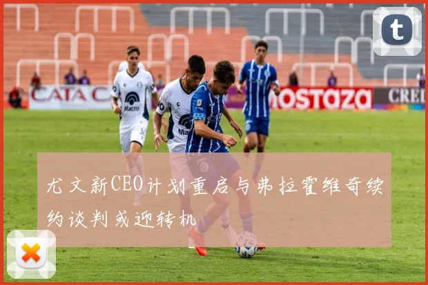 尤文新CEO计划重启与弗拉霍维奇续约谈判或迎转机