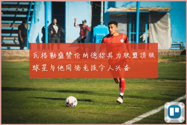 瓦格勒盛赞伦纳德称其为联盟顶级球星与他同场竞技令人兴奋
