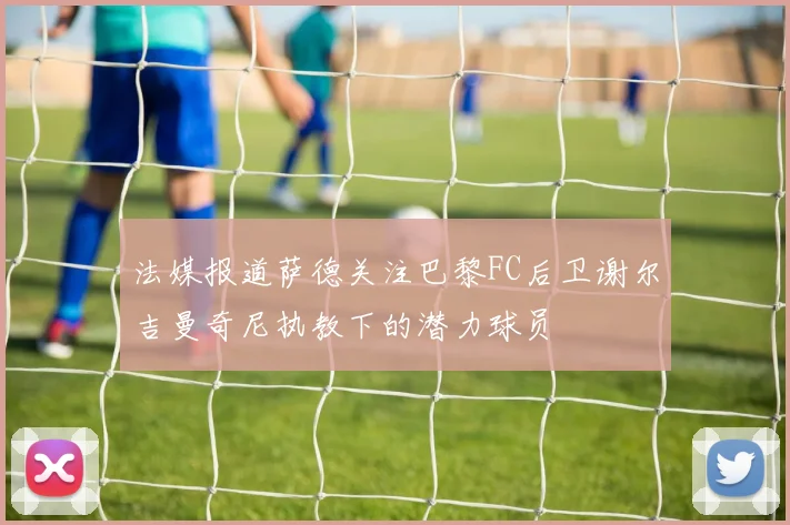 法媒报道萨德关注巴黎FC后卫谢尔吉曼奇尼执教下的潜力球员