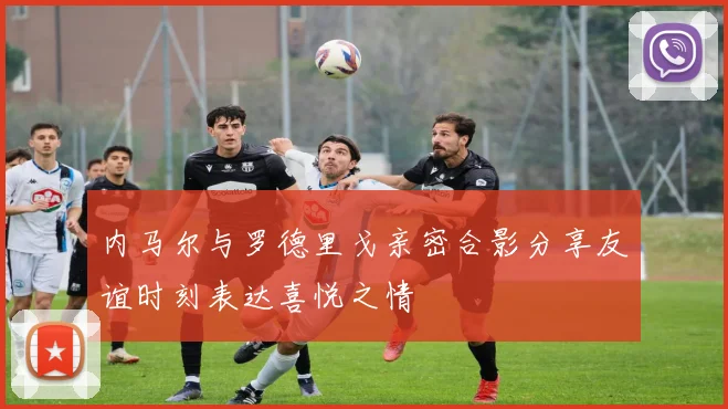 内马尔与罗德里戈亲密合影分享友谊时刻表达喜悦之情