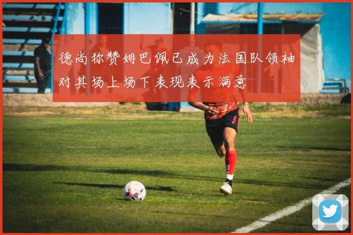 德尚称赞姆巴佩已成为法国队领袖对其场上场下表现表示满意