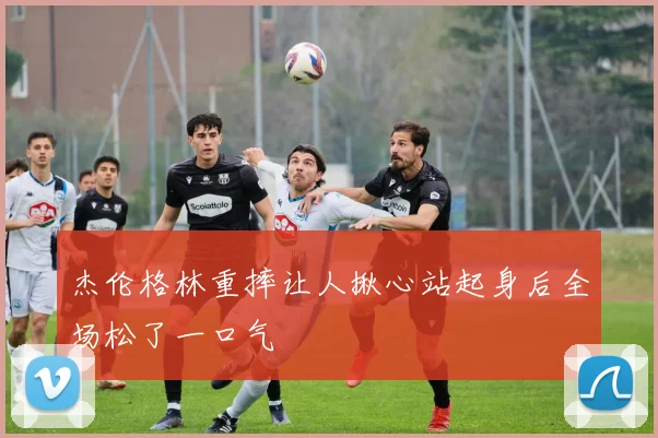 杰伦格林重摔让人揪心站起身后全场松了一口气